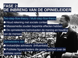 FASE 2:
DE INBRENG VAN DE OPINIELEIDER

Two-step-flow-theory / Multi-step-flow-theory
● Houd rekening met sociale context
● Massamedia zouden beperkte effecten hebben
● De opinieleiders beïnvloeden de mening en houding
van de mensen

Opinieleiders zijn:
● Invloedrijke adviseurs (Influentials)
● Publieke figuren/leiders die gezag hebben over de
publieke opinie
 