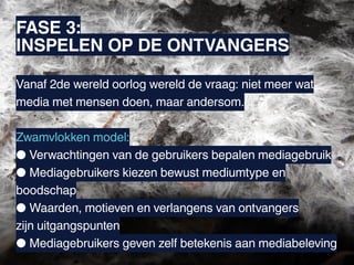 FASE 3:
INSPELEN OP DE ONTVANGERS

Vanaf 2de wereld oorlog wereld de vraag: niet meer wat
media met mensen doen, maar andersom.

Zwamvlokken model:
● Verwachtingen van de gebruikers bepalen mediagebruik
● Mediagebruikers kiezen bewust mediumtype en
boodschap
● Waarden, motieven en verlangens van ontvangers
zijn uitgangspunten
● Mediagebruikers geven zelf betekenis aan mediabeleving
 