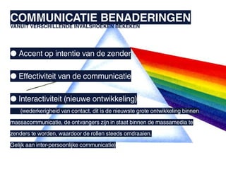 COMMUNICATIE BENADERINGEN
VANUIT VERSCHILLENDE INVALSHOEKEN BEKEKEN




● Accent op intentie van de zender

● Effectiviteit van de communicatie

● Interactiviteit (nieuwe ontwikkeling)
	   (wederkerigheid van contact, dit is de nieuwste grote ontwikkeling binnen

massacommunicatie, de ontvangers zijn in staat binnen de massamedia te

zenders te worden, waardoor de rollen steeds omdraaien.

Gelijk aan inter-persoonlijke communicatie)
 