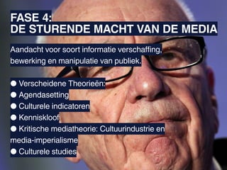 FASE 4:
DE STURENDE MACHT VAN DE MEDIA
Aandacht voor soort informatie verschaffing,
Specifieke mediawerking
bewerking en manipulatie van publiek.

● Verscheidene Theorieën:
● Agendasetting
● Culturele indicatoren
● Kenniskloof
● Kritische mediatheorie: Cultuurindustrie en
media-imperialisme
● Culturele studies
 