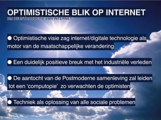 OPTIMISTISCHE BLIK OP INTERNET
BIJ DE INTRODUCTIE VAN INTERNET




● Optimistische visie zag internet/digitale technologie als
motor van de maatschappelijke verandering

● Een duidelijk positieve breuk met het industriële verleden

● De aantocht van de Postmoderne samenleving zal leiden
tot een ‘computopie’ zo verwachten de optimisten

● Techniek als oplossing van alle sociale problemen
 