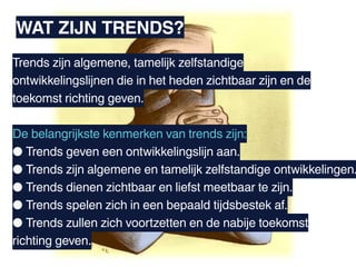 WAT ZIJN TRENDS?
Trends zijn algemene, tamelijk zelfstandige
ontwikkelingslijnen die in het heden zichtbaar zijn en de
toekomst richting geven.

De belangrijkste kenmerken van trends zijn:
● Trends geven een ontwikkelingslijn aan.
● Trends zijn algemene en tamelijk zelfstandige ontwikkelingen.
● Trends dienen zichtbaar en liefst meetbaar te zijn.
● Trends spelen zich in een bepaald tijdsbestek af.
● Trends zullen zich voortzetten en de nabije toekomst
richting geven.
 