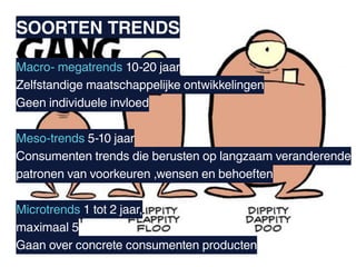 SOORTEN TRENDS

Macro- megatrends 10-20 jaar
Zelfstandige maatschappelijke ontwikkelingen
Geen individuele invloed

Meso-trends 5-10 jaar
Consumenten trends die berusten op langzaam veranderende
patronen van voorkeuren ,wensen en behoeften

Microtrends 1 tot 2 jaar,
maximaal 5
Gaan over concrete consumenten producten
 