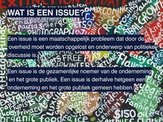 WAT IS EEN ISSUE?
2 VOORGESTELDE DEFINITIES




Een issue is een maatschappelijk probleem dat door de
overheid moet worden opgelost en onderwerp van politieke
discussie is.

Een issue is de gezamenlijke noemer van de onderneming
en het grote publiek. Een issue is derhalve hetgeen een
onderneming en het grote publiek gemeen hebben.
 