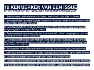 10 KENMERKEN VAN EEN ISSUE
ER IS SPRAKEN VAN EEN ISSUE, ALS 3 KENMERKEN AANWEZIG ZIJN

1. Een issue concretiseert en symboliseert een maatschappelijk probleem.
2. Een issue haakt in op belangrijke normen en waarden, welke vaak verpersoonlijkt
worden door bepaalde mensen.
3. Een issue heef een hoge attentiewaarde en vormt een onderwerp voor de ont
vangersagenda van de publieksgroepen.
4. Een issue heeft nieuwswaarde: het is actueel, wijkt af van het gangbare patroon
en zorgt voor veel media-aandacht.
5. Een issue heeft vergeleken met een trend een kortere levensduur en doorloop
doorgaans een vaste fasering: voorfase, geboorte, verscherping, verbreding, con
solidatie en verdwijning.
6. Een issue is affectief geladen en roept hevige emoties op bij publieksgroepen.
7. Een issue bevat conflictstof en roept tegengestelde meningen op bij stakeholders.
8. Een issue leidt tot opinievorming onder grote publieksgroepen.
9. Een issue maakt deel uit van een meer omvattende trend en is daaruit af te leiden.
10. Een issue kan de reputatie van een organisatie versterken of doen verminderen.
 