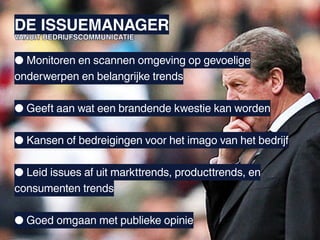 DE ISSUEMANAGER
VANUIT BEDRIJFSCOMMUNICATIE


● Monitoren en scannen omgeving op gevoelige
onderwerpen en belangrijke trends

● Geeft aan wat een brandende kwestie kan worden

● Kansen of bedreigingen voor het imago van het bedrijf

● Leid issues af uit markttrends, producttrends, en
consumenten trends

● Goed omgaan met publieke opinie
 