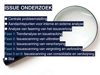 ISSUE ONDERZOEK

● Centrale probleemstelling
● Aandachtspunten voor interne en externe analyse
● Analyse van fasering van het issueverloop
Fase 1: Trendanalyse en issuetracking
Fase 2: Issuescanning van uitbreken
Fase 3: Issuescanning van verscherping
Fase 4: Issuescanning van vergroting en verbreding
Fase 5 en 6: Issuescanning van consolidatie en verdwijning.
● Slot
 