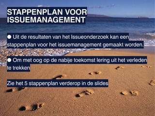 STAPPENPLAN VOOR
ISSUEMANAGEMENT

● Uit de resultaten van het Issueonderzoek kan een
stappenplan voor het issuemanagement gemaakt worden.

● Om met oog op de nabije toekomst lering uit het verleden
te trekken

Zie het 5 stappenplan verderop in de slides
 