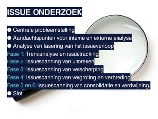 ISSUE ONDERZOEK

● Centrale probleemstelling
● Aandachtspunten voor interne en externe analyse
● Analyse van fasering van het issueverloop
Fase 1: Trendanalyse en issuetracking
Fase 2: Issuescanning van uitbreken
Fase 3: Issuescanning van verscherping
Fase 4: Issuescanning van vergroting en verbreding
Fase 5 en 6: Issuescanning van consolidatie en verdwijning.
● Slot
 