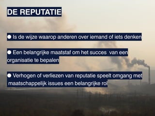 DE REPUTATIE


● Is de wijze waarop anderen over iemand of iets denken

● Een belangrijke maatstaf om het succes van een
organisatie te bepalen

● Verhogen of verliezen van reputatie speelt omgang met
maatschappelijk issues een belangrijke rol
 