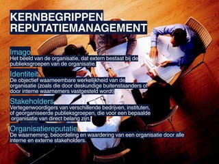 KERNBEGRIPPEN
REPUTATIEMANAGEMENT

Imago
Het beeld van de organisatie, dat extern bestaat bij de
publieksgroepen van de organisatie.

Identiteit
De objectief waarneembare werkelijkheid van de
organisatie (zoals die door deskundige buitenstaanders of
door interne waarnemers vastgesteld wordt)

Stakeholders
Vertegenwoordigers van verschillende bedrijven, instituten,
of georganiseerde publieksgroepen, die voor een bepaalde
organisatie van direct belang zijn.

Organisatiereputatie
De waarneming, beoordeling en waardering van een organisatie door alle
interne en externe stakeholders.
 