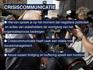 CRISISCOMMUNICATIE


● Hiervan spreek je op het moment dat negatieve publiciteit
en acties van stakeholders de voortgang van het
organisatieproces bedreigen

● Crisiscommunicatie heeft vaak een relatie met
issuesmanagement.

● Keuze tussen bridging en buffering speelt een hoofdrol
 