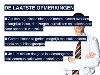 DE LAATSTE OPMERKINGEN

● Als een organisatie niet open communiceert over een
belangrijke issue, dan zorgen journalisten en stakeholders
voor openheid van zaken

● Communiceer zo gericht mogelijk met stakeholders,
media en publieksgroepen

● Je kunt stellen dat goed issuemanagement
crisiscommunicatie weet te voorkomen
 