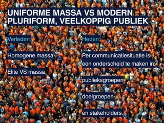UNIFORME MASSA VS MODERN
PLURIFORM, VEELKOPPIG PUBLIEK

Verleden:        Heden:

Homogene massa   Per communicatiesituatie is
                 een onderscheid te maken in:
Elite VS massa
                 publieksgroepen

                 doelgroepen

                 en stakeholders.
 