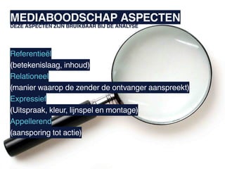 MEDIABOODSCHAP ASPECTEN
DEZE ASPECTEN ZIJN BRUIKBAAR BIJ DE ANALYSE




Referentieël
(betekenislaag, inhoud)
Relationeel
(manier waarop de zender de ontvanger aanspreekt)
Expressief
(Uitspraak, kleur, lijnspel en montage)
Appellerend
(aansporing tot actie)
 