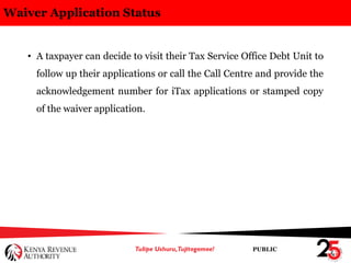 PUBLIC
Waiver Application Status
• A taxpayer can decide to visit their Tax Service Office Debt Unit to
follow up their applications or call the Call Centre and provide the
acknowledgement number for iTax applications or stamped copy
of the waiver application.
 