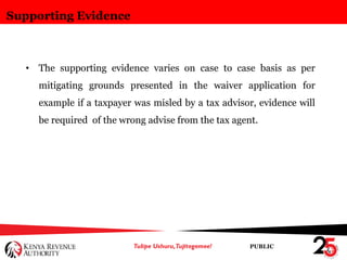 PUBLIC
Supporting Evidence
• The supporting evidence varies on case to case basis as per
mitigating grounds presented in the waiver application for
example if a taxpayer was misled by a tax advisor, evidence will
be required of the wrong advise from the tax agent.
 