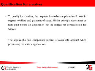 PUBLIC
Qualification for a waiver
• To qualify for a waiver, the taxpayer has to be compliant in all taxes in
regards to filing and payment of taxes. All the principal taxes must be
fully paid before an application can be lodged for consideration for
waiver.
• The applicant’s past compliance record is taken into account when
processing the waiver application.
 