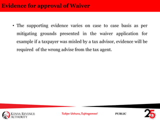 PUBLIC
Evidence for approval of Waiver
• The supporting evidence varies on case to case basis as per
mitigating grounds presented in the waiver application for
example if a taxpayer was misled by a tax advisor, evidence will be
required of the wrong advise from the tax agent.
 