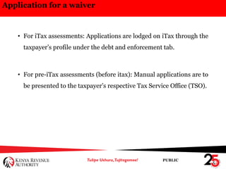 PUBLIC
Application for a waiver
• For iTax assessments: Applications are lodged on iTax through the
taxpayer’s profile under the debt and enforcement tab.
• For pre-iTax assessments (before itax): Manual applications are to
be presented to the taxpayer’s respective Tax Service Office (TSO).
 