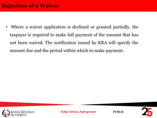 PUBLIC
Rejection of a Waiver
• Where a waiver application is declined or granted partially, the
taxpayer is required to make full payment of the amount that has
not been waived. The notification issued by KRA will specify the
amount due and the period within which to make payment.
 
