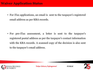 PUBLIC
Waiver Application Status
• For iTax applications, an email is sent to the taxpayer’s registered
email address as per KRA records.
• For pre-iTax assessment, a letter is sent to the taxpayer’s
registered postal address as per the taxpayer’s contact information
with the KRA records. A scanned copy of the decision is also sent
to the taxpayer’s email address.
 