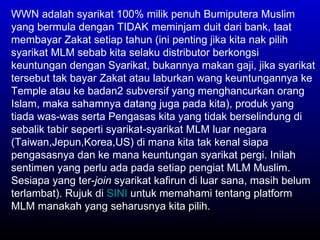 WWN adalah syarikat 100% milik penuh Bumiputera Muslim yang bermula dengan TIDAK meminjam duit dari bank, taat membayar Zakat setiap tahun (ini penting jika kita nak pilih syarikat MLM sebab kita selaku distributor berkongsi keuntungan dengan Syarikat, bukannya makan gaji, jika syarikat tersebut tak bayar Zakat atau laburkan wang keuntungannya ke Temple atau ke badan2 subversif yang menghancurkan orang Islam, maka sahamnya datang juga pada kita), produk yang tiada was-was serta Pengasas kita yang tidak berselindung di sebalik tabir seperti syarikat-syarikat MLM luar negara (Taiwan,Jepun,Korea,US) di mana kita tak kenal siapa pengasasnya dan ke mana keuntungan syarikat pergi. Inilah sentimen yang perlu ada pada setiap pengiat MLM Muslim. Sesiapa yang ter- join  syarikat kafirun di luar sana, masih belum terlambat). Rujuk di  SINI  untuk memahami tentang platform MLM manakah yang seharusnya kita pilih. 
