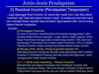 Jenis-Jenis Pendapatan 2)  Residual Income  (Pendapatan Terpendam) - Juga dipanggil Pasif Income. Di mana kita ‘ trade  idea ’ dan kita diberi ‘ manfaat ’ dari idea tadi dalam bentuk ‘pasif’. Ia selalunya bermula kecil dan menjadi besar apabila idea tersebut digunapakai oleh ramai orang dalam bentuk rangkaian.  Contoh: A) Perniagaan Franchise Di mana Franchisor membenarkan Franchisee menggunakan ‘idea’ mereka (dalam bentuk copyright – Logo, Nama, resipi, operasi, iklan) tetapi Franchisee menggunakan modal setup sendiri. 10% dari hasil  keuntungan Franchisee harus diberi pada Franchisor. 10% ini adalah  ‘ Residual Income’ tetapi untung Franchisee adalah Linear income.  B) Royalty (Artis, Saintis, Pereka & pemilik hakcipta I.P) Mendapat bayaran peratusan Royalty yang dipersetujui oleh undang- Undang I.P (Intelligent Property) jika ada pihak lain/organisasi  yang menggunakan hasil ciptaan mereka C)  MLM  (Multi Level marketing) – ‘ People Franchise ’ Menjalankan perniagaan berangkai dan mendapat ‘manfaat’ dari  kejayaan rangkaian beliau. Bermula dengan sambilan (2-3jam sehari) Tetapi boleh mencapai beribu-ribu jam sehari setelah beberapa tahun 