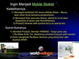 Ingin Menjadi   Mobile Stokist Kelebihannya Mendapat tambahan 4% bonus Mobile Stokis – Bonus akan diberi terus bersama penghantaran 2) Mendapat iklan percuma (Nama, alamat & no tel akan  dipaparkan di lawan web WorldWellness Syarat-Syaratnya: 3) Produk2 dihantar oleh sysrikat terus ke alamat kita Membeli Produk2  Bernilai >RM6500 - Tetapi perlu ada  1 Rx-Water & Rx Tra. Selebihnya produk2 Copycat (pilih sendiri) 2) Perlu menghadiri Rx-Basic Seminar yang dianjurkan oleh  Syarikat WWN 
