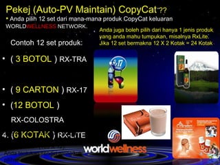 NAK TAK DAPAT KUMPUL RM 21,000 ++  ---->  DALAM MASA 6 BULAN ? NAK TAK DAPAT KUMPUL RM 21,000 ++  ---->  DALAM MASA 6 BULAN ? Pekej (Auto-PV Maintain) CopyCat  ?? Anda pilih 12 set dari mana-mana produk CopyCat keluaran   WORLD WELLNESS  NETWORK . (  3 BOTOL  )  RX-TRA  (  9 CARTON  )  RX-17  ( 12 BOTOL  )  RX-COLOSTRA 4.  ( 6 KOTAK  )  RX-LITE   Anda juga boleh pilih dari hanya 1 jenis produk yang anda mahu tumpukan, misalnya RxLite. Jika 12 set bermakna 12 X 2 Kotak = 24 Kotak   Contoh 12 set produk: Syarikat akan memberi Auto PV  submition untuk 6 bulan (200pv X 6) atau 12 bulan (100 X 12). Anda tentukan sendiri mengikut pilihan anda  