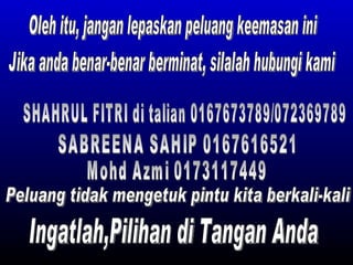 Oleh itu, jangan lepaskan peluang keemasan ini Jika anda benar-benar berminat, silalah hubungi kami SHAHRUL FITRI di talian 0167673789/072369789 SABREENA SAHIP 0167616521  Mohd Azmi 0173117449 Ingatlah,Pilihan di Tangan Anda  Peluang tidak mengetuk pintu kita berkali-kali 