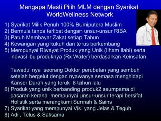 Mengapa Mesti Pilih MLM dengan Syarikat WorldWellness Network 1) Syarikat Milik Penuh 100% Bumiputera Muslim 2) Bermula tanpa terlibat dengan unsur-unsur RIBA 3) Patuh Membayar Zakat setiap Tahun 4) Kewangan yang kukuh dan terus berkembang 5) Mempunyai Riwayat Produk yang Unik (Ilham Ilahi) serta  inovasi ibu produknya (Rx Water) berdasarkan Keinsafan  Tawadu’ nya  seorang Doktor perubatan yang sembuh  setelah bergelut dengan nyawanya semasa menghidapi  Kanser Darah yang teruk  8 tahun lalu 6) Produk yang unik berbanding produk2 seumpama di  pasaran kerana  mempunyai unsur-unsur terapi bersifat  Holistik serta merangkumi Sunnah & Sains  7) Syarikat yang mempunyai Visi yang Jelas & Teguh 8) Adil, Telus & Saksama 