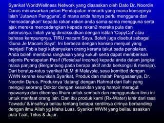 Syarikat WorldWellness Network yang diasaskan oleh Dato Dr. Noordin Darus menawarkan pelan Pendapatan menarik yang mana konsepnya ialah 'Jutawan Pengguna', di mana anda hanya perlu mengguna dan 'mencadangkan' kepada rakan-rakan anda sama-sama mengguna serta ajak mereka mencadangkan kepada rakan2 mereka pula dan seterusnya. Inilah yang dimaksudkan dengan istilah 'CopyCat' atau bahasa kampungnya, TIRU macam Saya. Boleh juga disebut sebagai 'Guna Je Macam Saya'. Ini berbeza dengan konsep menjual yang menjadi Fobia bagi kebanyakan orang kerana takut pada penolakan. Anda boleh membina rangkaian yang kukuh serta dapat memberikan sejenis Pendapatan Pasif ( Residual Income ) kepada anda dalam jangka masa panjang (Bergantung pada berapa aktif anda berkongsi & menaja). Dari beratus-ratus syarikat MLM di Malaysia, saya komitted dengan WWN kerana keunikan Syarikat, Produk dan malah Pengasasnya, Dr. Noordin Darus. Produknya 'datang' dengan Rahmat dari Ilahi yang menguji seorang Doktor dengan kesakitan yang hampir meragut nyawanya dan diberinya Ilham untuk sembuh dan menggunakan ilmu ini untuk manfaat orang lain. Dan ibu produk kami (Rx-Water) lahir dari rasa Tawadu' & insafnya beliau tentang betapa kerdilnya dirinya berbanding dengan ilmu Allah yg Maha Luas. Syarikat WWN yang beliau asaskan pula Taat, Telus & Jujur.  