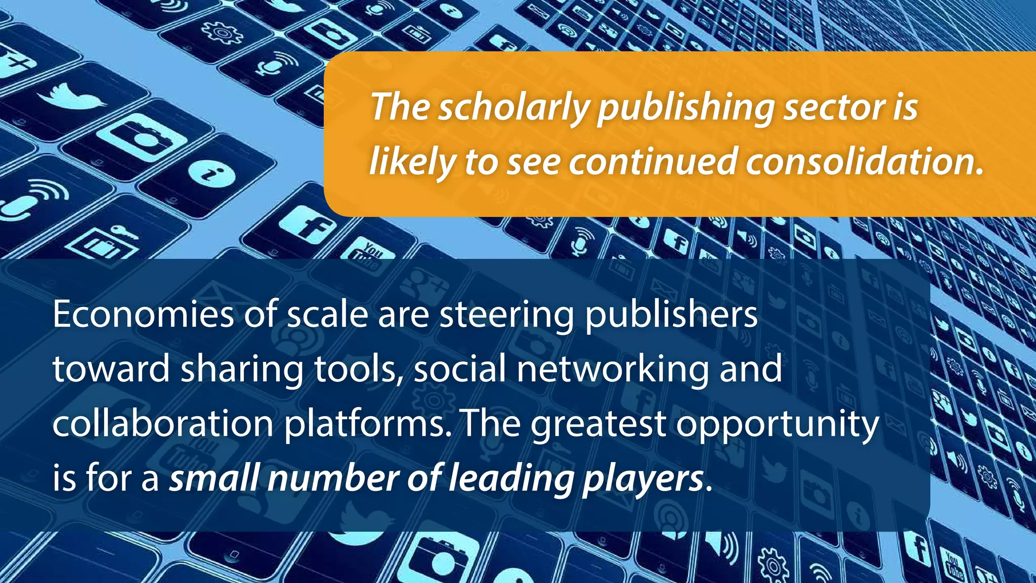The scholarly publishing sector is
likely to see continued consolidation.
Economies of scale are steering publishers
toward sharing tools, social networking and
collaboration platforms. The greatest opportunity
is for a small number of leading players.
 