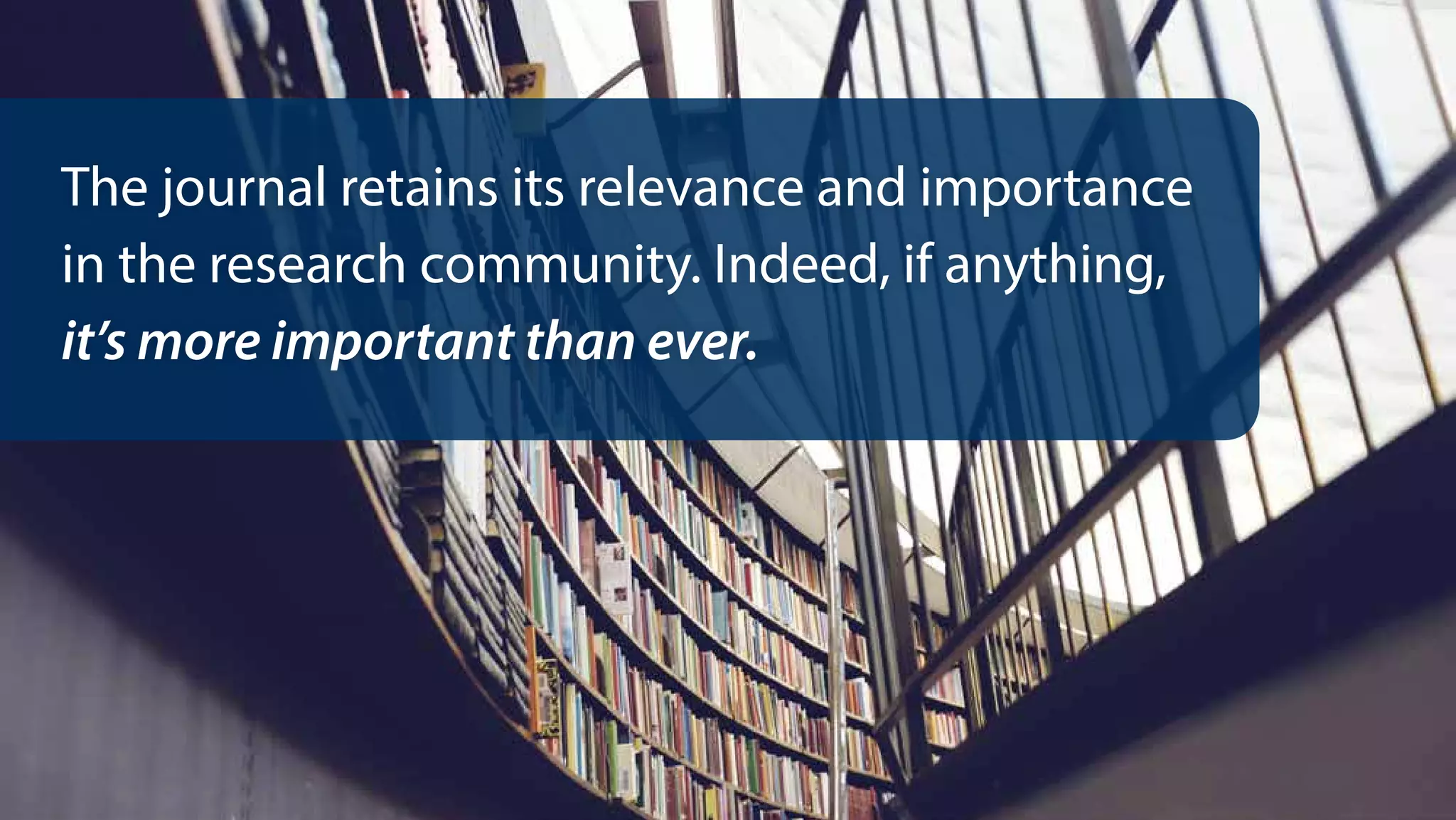The journal retains its relevance and importance
in the research community. Indeed, if anything,
it’s more important than ever.
 