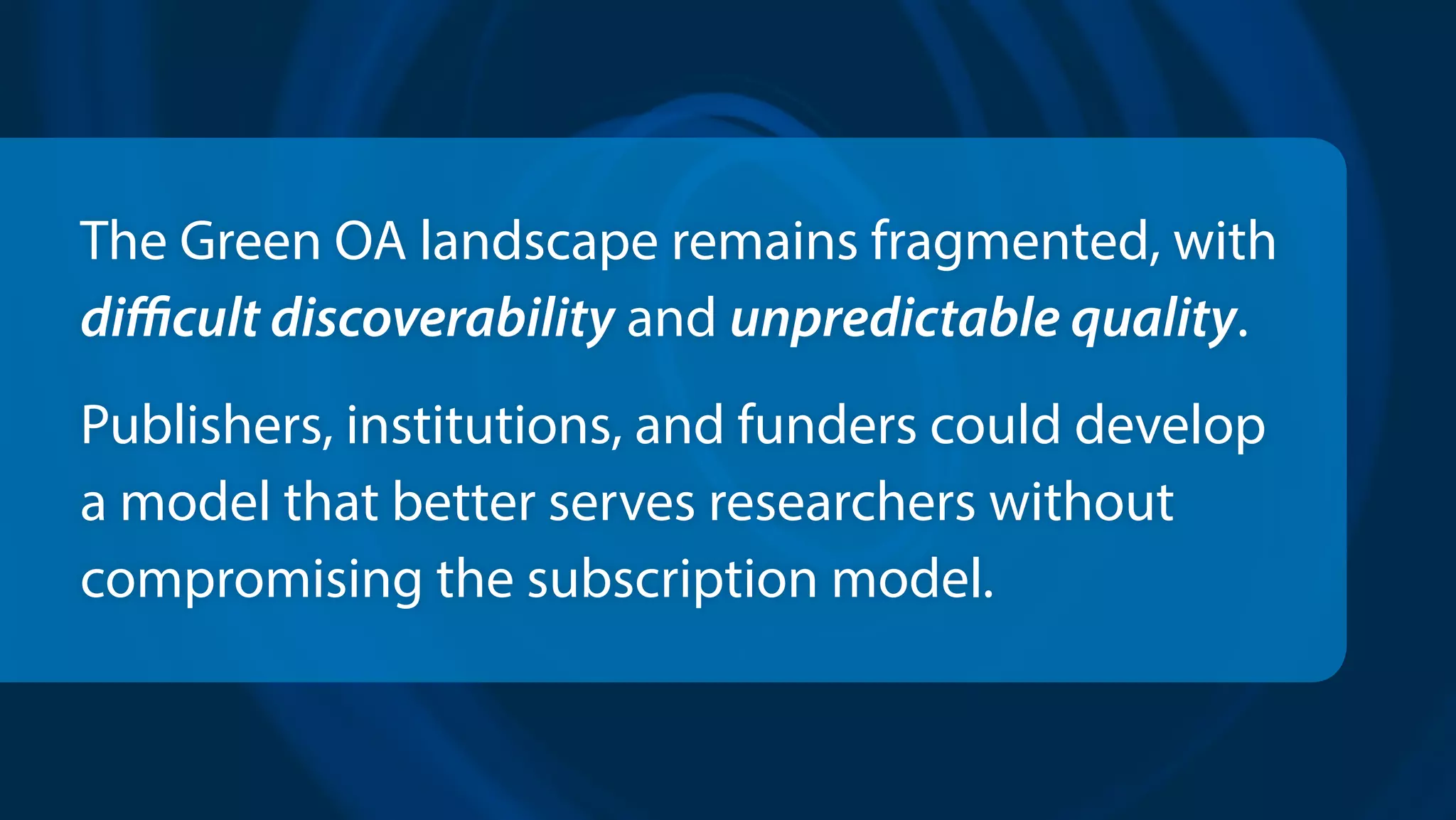 The Green OA landscape remains fragmented, with
difficult discoverability and unpredictable quality.
Publishers, institutions, and funders could develop
a model that better serves researchers without
compromising the subscription model.
 