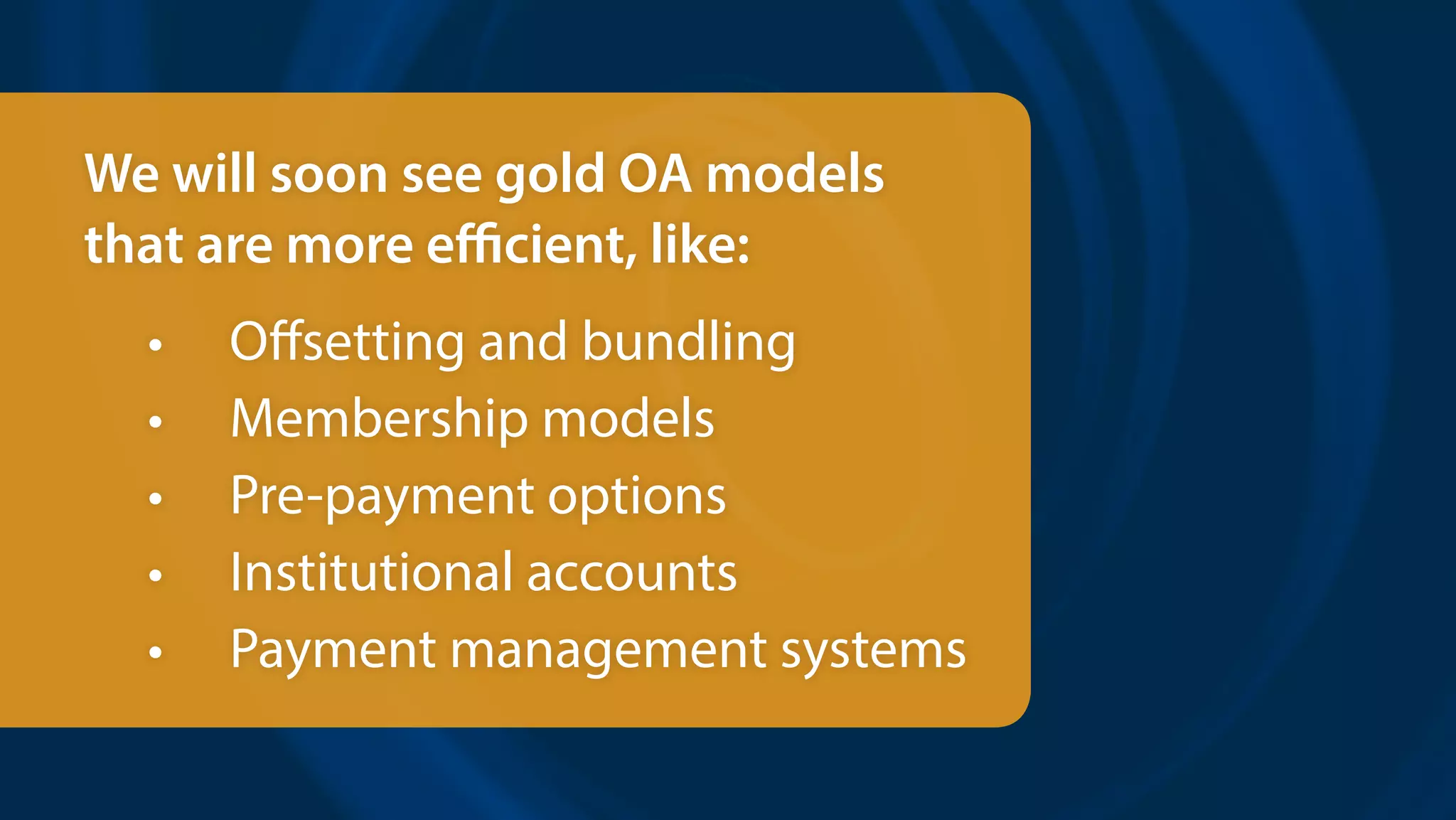 We will soon see gold OA models
that are more efficient, like:
•	 Offsetting and bundling
•	 Membership models
•	 Pre-payment options
•	 Institutional accounts
•	 Payment management systems
 
