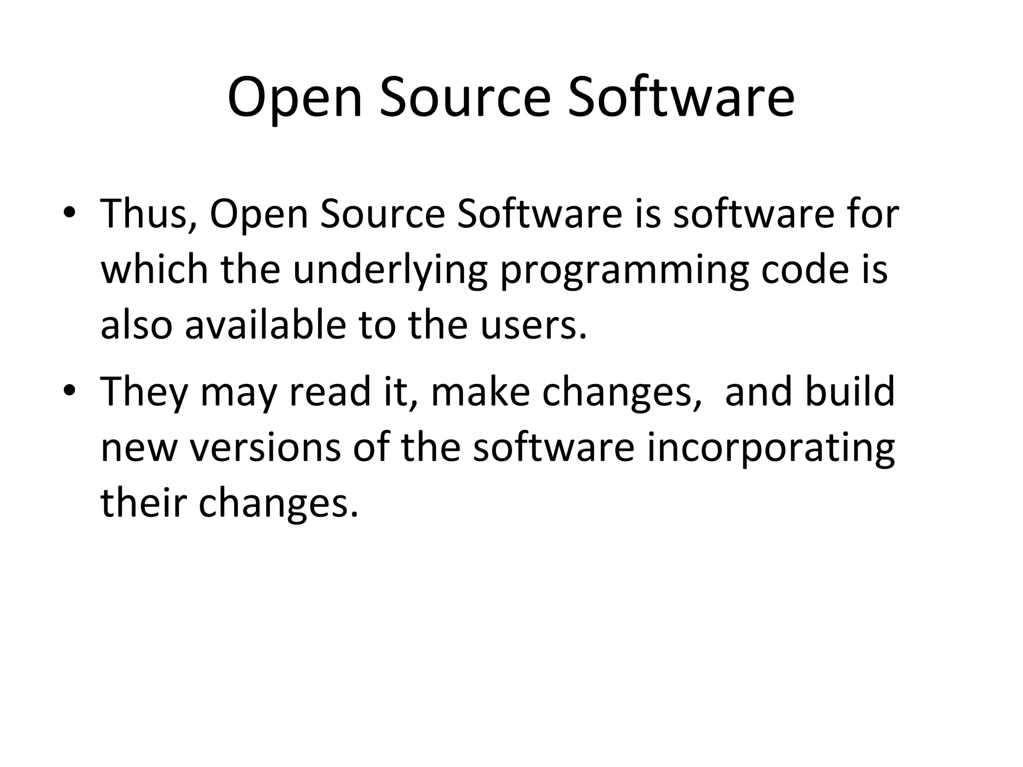 Open Source Software Thus, Open Source Software is software for which the underlying programming code is also available to the users. They may read it, make changes,  and build new versions of the software incorporating their changes.  