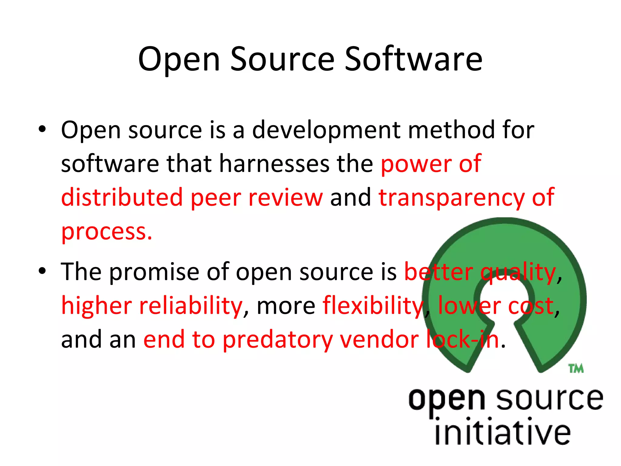 Open Source Software Open source is a development method for software that harnesses the  power of distributed peer review  and  transparency of process.  The promise of open source is  better quality ,  higher reliability , more  flexibility ,  lower cost , and an  end to predatory vendor lock-in . 