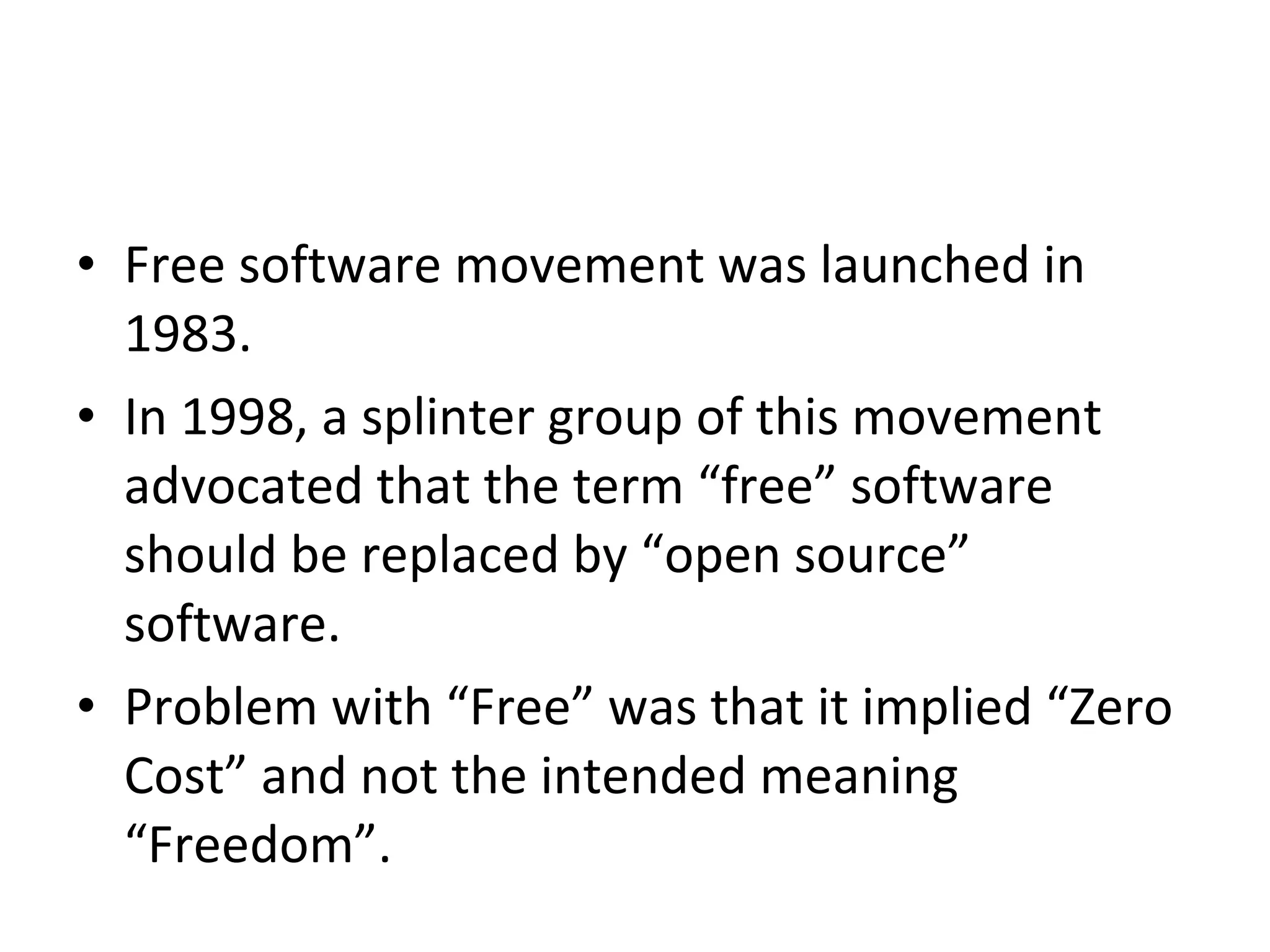 Free software movement was launched in 1983.  In 1998, a splinter group of this movement advocated that the term “free” software should be replaced by “open source” software.  Problem with “Free” was that it implied “Zero Cost” and not the intended meaning “Freedom”. 