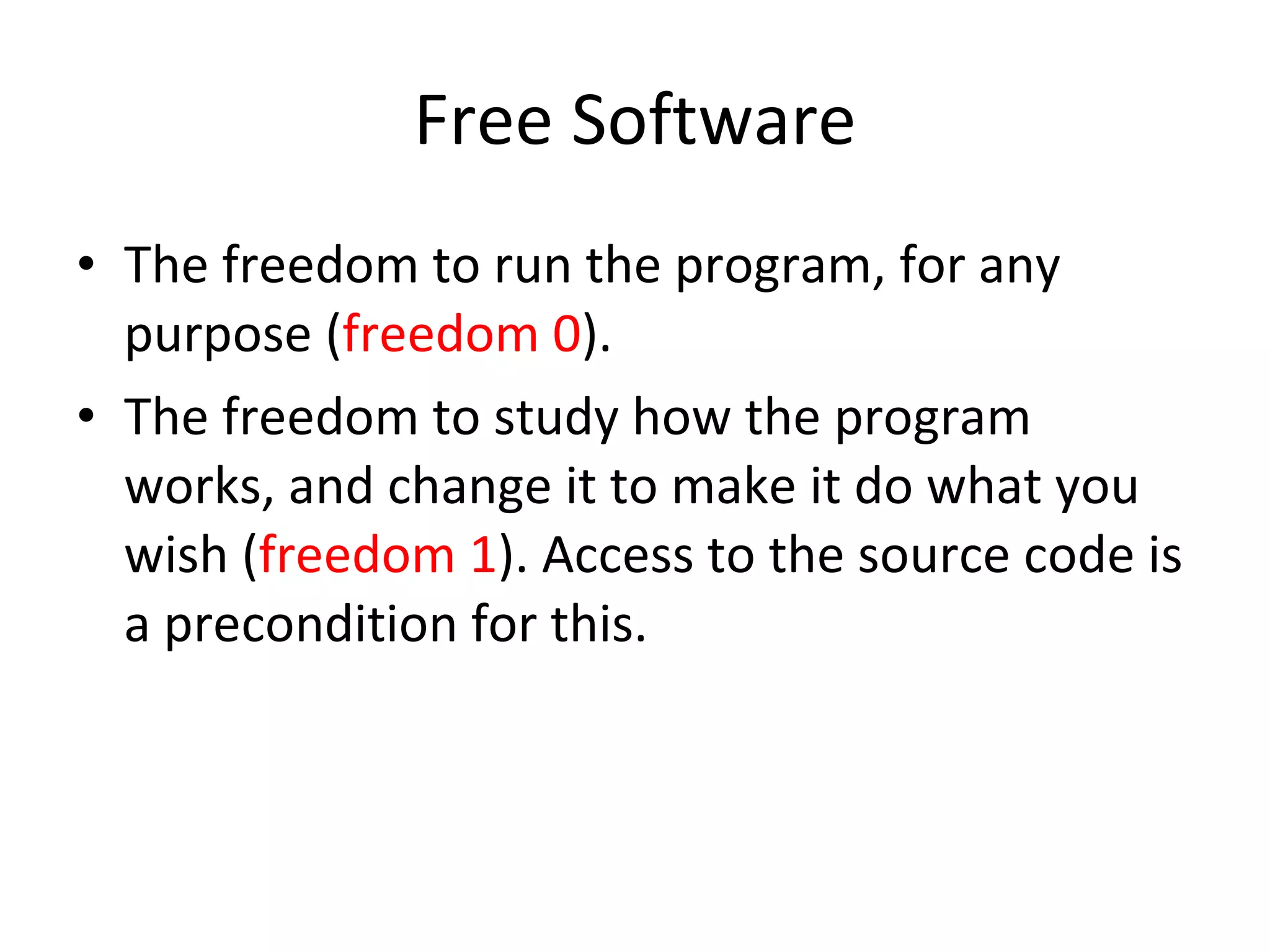 Free Software The freedom to run the program, for any purpose ( freedom 0 ). The freedom to study how the program works, and change it to make it do what you wish ( freedom 1 ). Access to the source code is a precondition for this.  