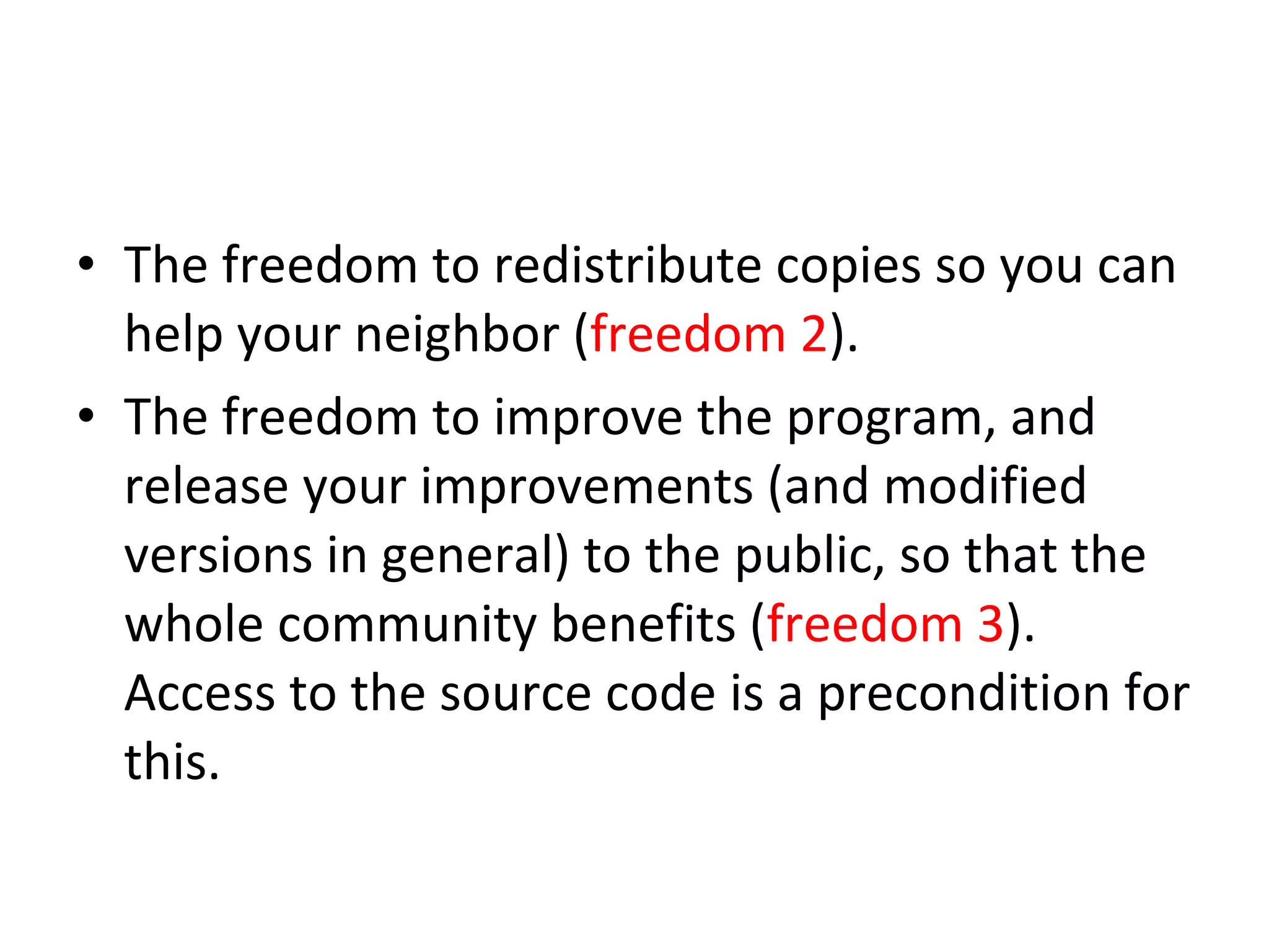 The freedom to redistribute copies so you can help your neighbor ( freedom 2 ).  The freedom to improve the program, and release your improvements (and modified versions in general) to the public, so that the whole community benefits ( freedom 3 ). Access to the source code is a precondition for this.  