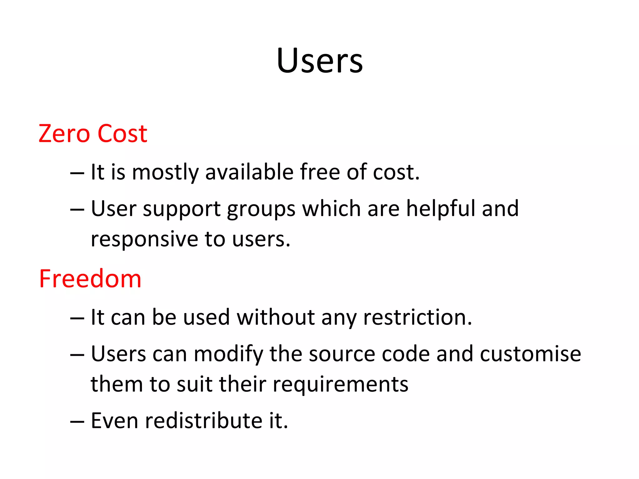 Users Zero Cost It is mostly available free of cost.  User support groups which are helpful and responsive to users.  Freedom It can be used without any restriction. Users can modify the source code and customise them to suit their requirements  Even redistribute it.  