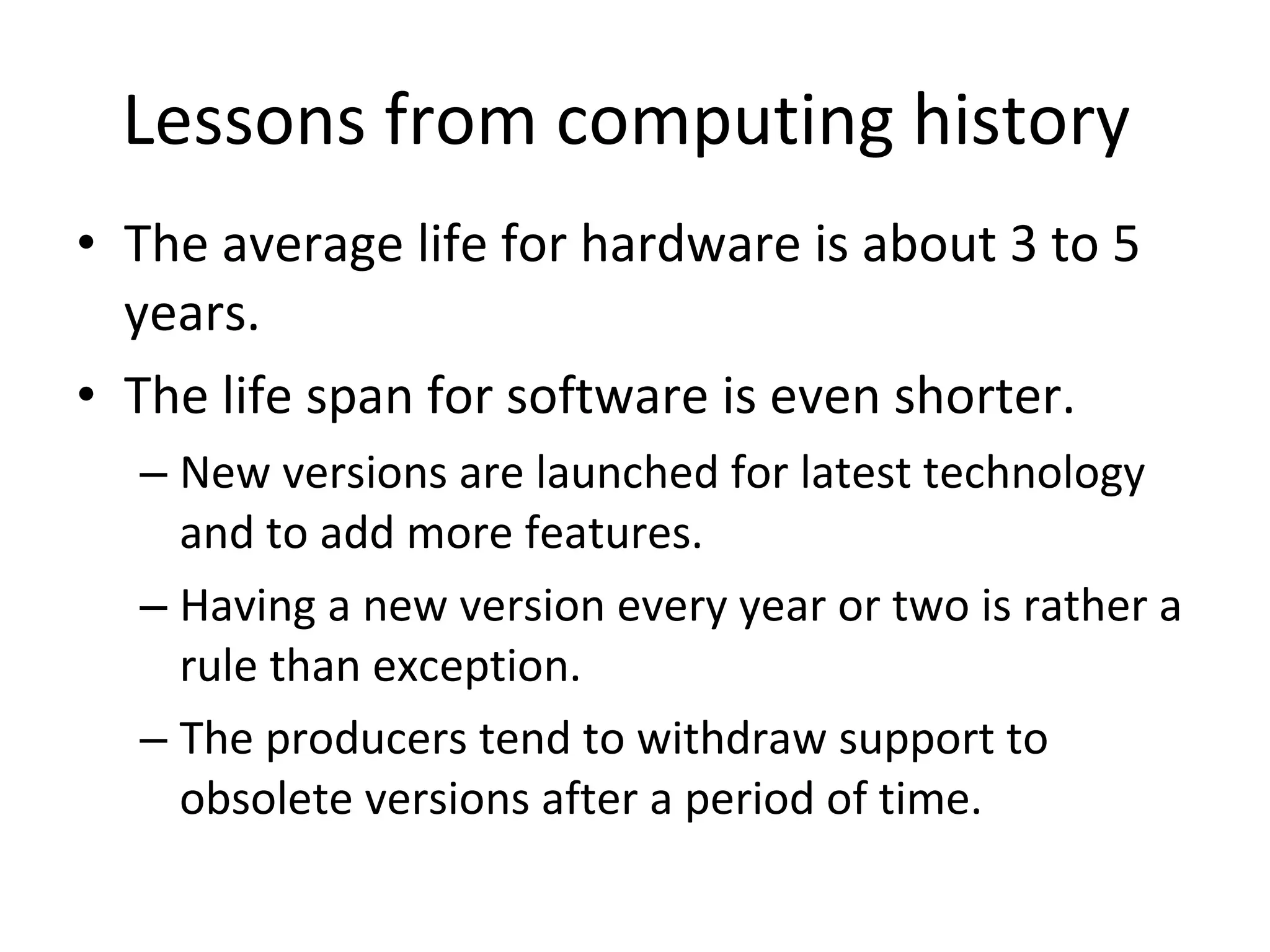 Lessons from computing history  The average life for hardware is about 3 to 5 years.  The life span for software is even shorter.  New versions are launched for latest technology and to add more features.  Having a new version every year or two is rather a rule than exception.  The producers tend to withdraw support to obsolete versions after a period of time. 