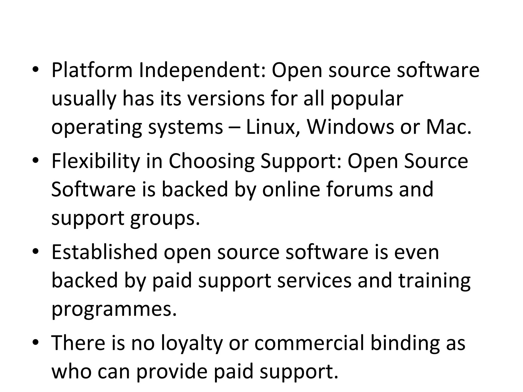 Platform Independent: Open source software usually has its versions for all popular operating systems – Linux, Windows or Mac.  Flexibility in Choosing Support: Open Source Software is backed by online forums and support groups.  Established open source software is even backed by paid support services and training programmes.  There is no loyalty or commercial binding as who can provide paid support.  