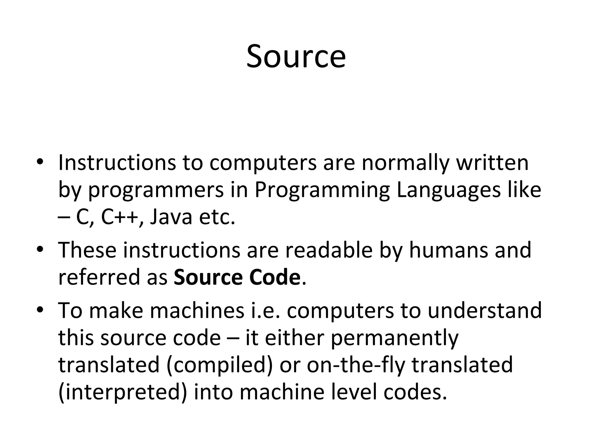 Source Instructions to computers are normally written by programmers in Programming Languages like – C, C++, Java etc.  These instructions are readable by humans and  referred as  Source Code . To make machines i.e. computers to understand this source code – it either permanently translated (compiled) or on-the-fly translated (interpreted) into machine level codes. 