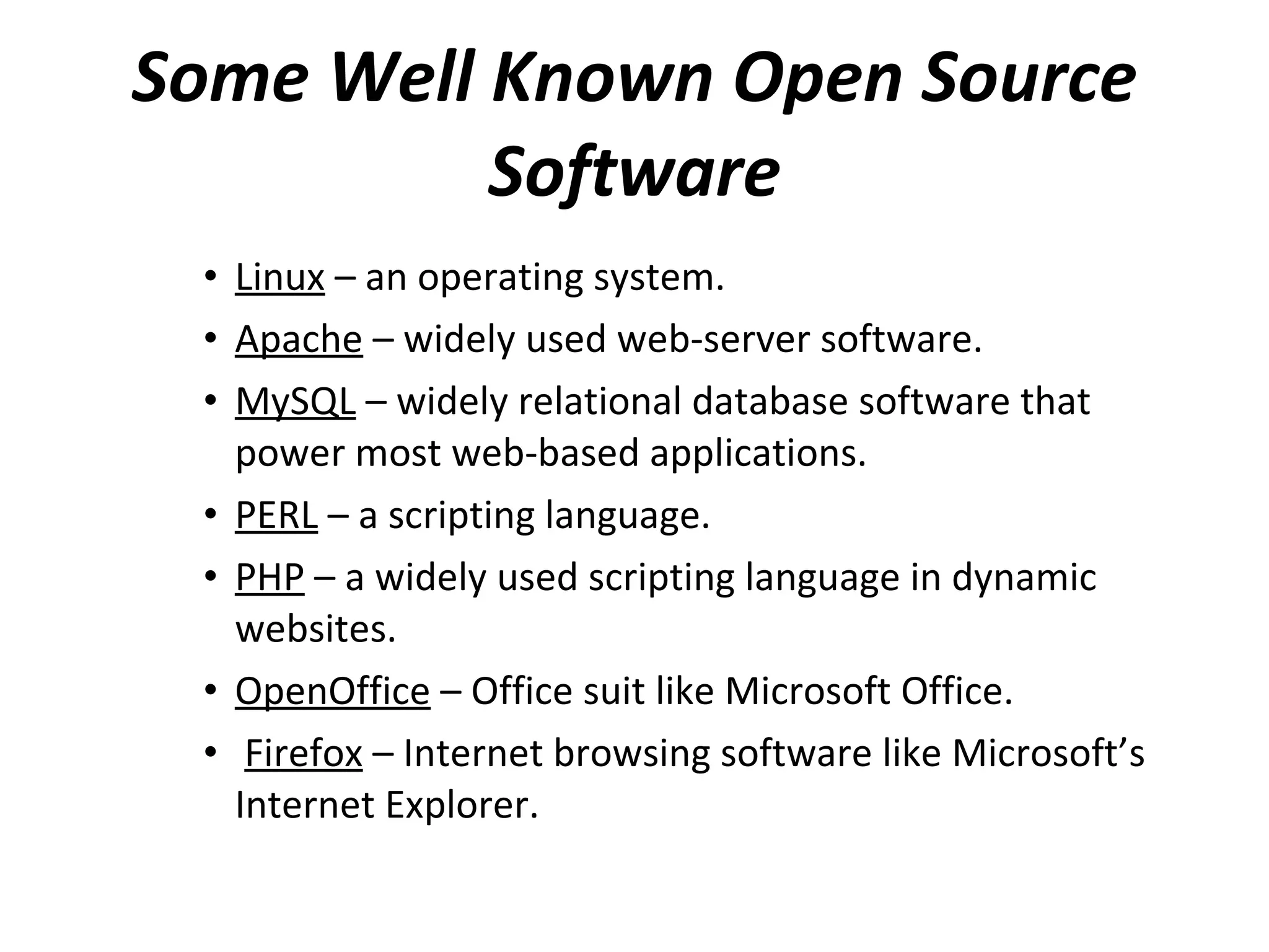 Some Well Known Open Source Software Linux  – an operating system. Apache  – widely used web-server software. MySQL  – widely relational database software that power most web-based applications. PERL  – a scripting language. PHP  – a widely used scripting language in dynamic websites. OpenOffice  – Office suit like Microsoft Office. Firefox  – Internet browsing software like Microsoft’s Internet Explorer. 