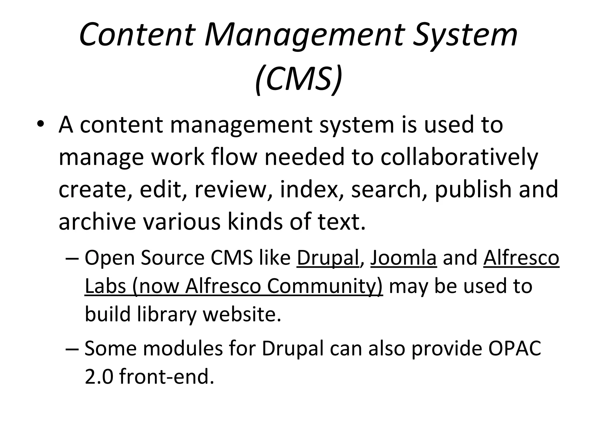 Content Management System (CMS) A content management system is used to manage work flow needed to collaboratively create, edit, review, index, search, publish and archive various kinds of text.  Open Source CMS like  Drupal ,  Joomla  and  Alfresco Labs (now Alfresco Community)  may be used to build library website. Some modules for Drupal can also provide OPAC 2.0 front-end.  