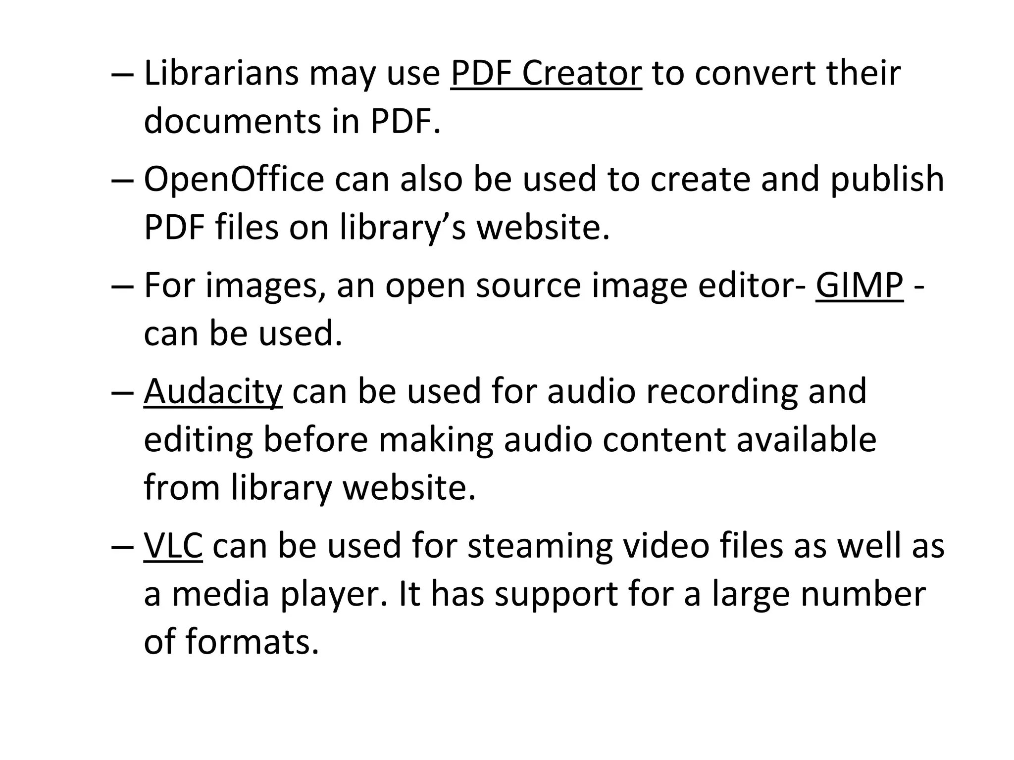 Librarians may use  PDF Creator  to convert their documents in PDF.  OpenOffice can also be used to create and publish PDF files on library’s website.  For images, an open source image editor-  GIMP  - can be used.  Audacity  can be used for audio recording and editing before making audio content available from library website.  VLC  can be used for steaming video files as well as a media player. It has support for a large number of formats.  