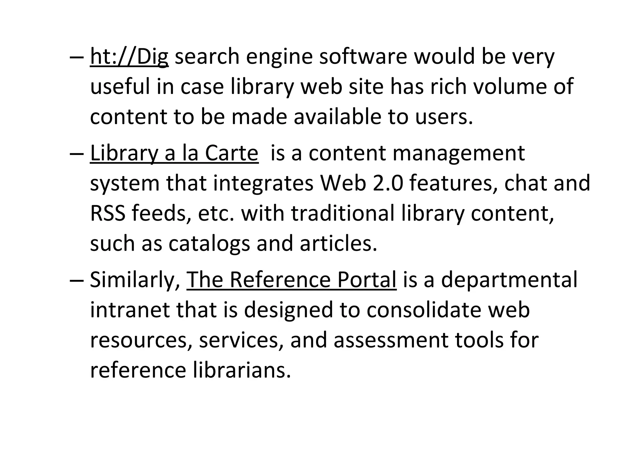 ht://Dig  search engine software would be very useful in case library web site has rich volume of content to be made available to users.  Library a la Carte   is a content management system that integrates Web 2.0 features, chat and RSS feeds, etc. with traditional library content, such as catalogs and articles.  Similarly,  The Reference Portal  is a departmental intranet that is designed to consolidate web resources, services, and assessment tools for reference librarians. 